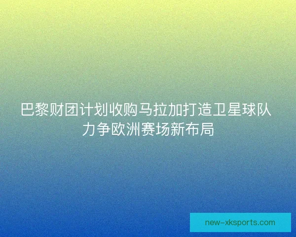 巴黎财团计划收购马拉加打造卫星球队 力争欧洲赛场新布局