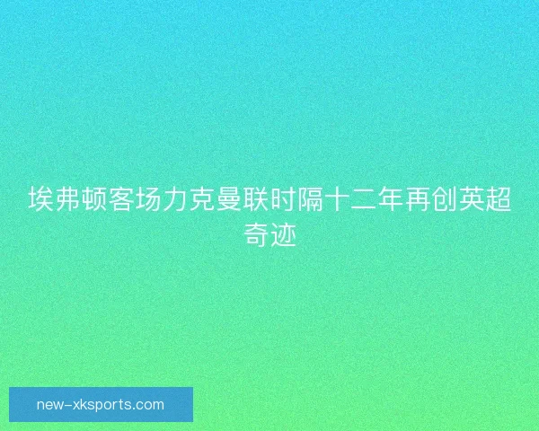 埃弗顿客场力克曼联时隔十二年再创英超奇迹