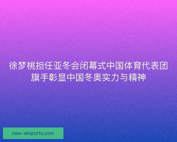 徐梦桃担任亚冬会闭幕式中国体育代表团旗手彰显中国冬奥实力与精神