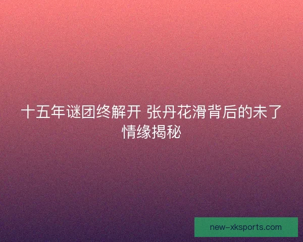 十五年谜团终解开 张丹花滑背后的未了情缘揭秘